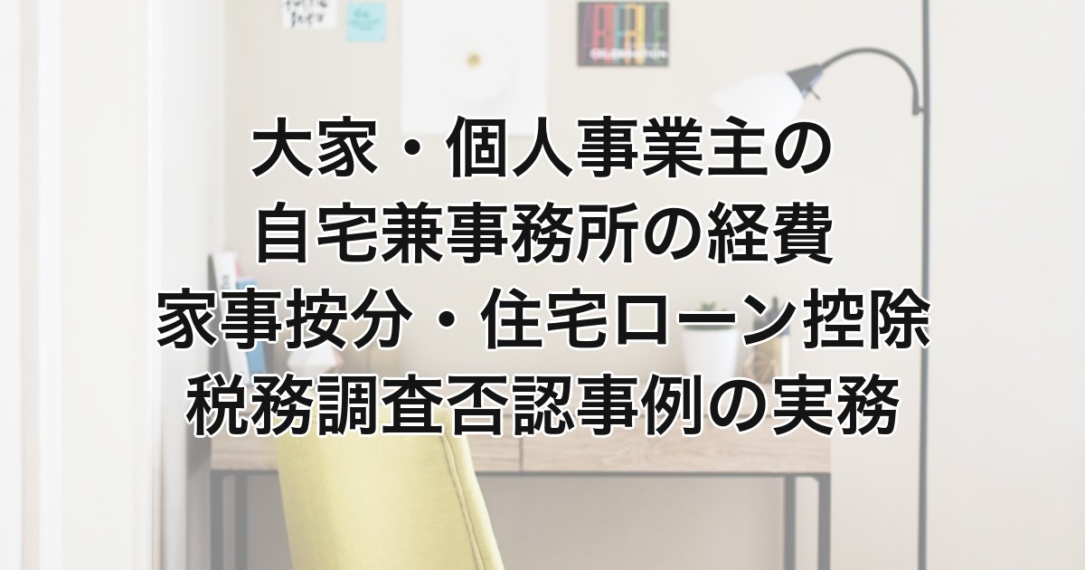 大家・個人事業主の自宅兼事務所の経費｜家事按分・住宅ローン控除・税務調査否認事例の実務